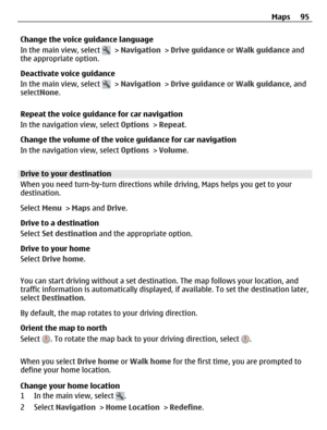 Page 95Change the voice guidance language
In the main view, select 
 > Navigation > Drive guidance or Walk guidance and
the appropriate option.
Deactivate voice guidance
In the main view, select 
 > Navigation > Drive guidance or Walk guidance, and
selectNone.
Repeat the voice guidance for car navigation
In the navigation view, select Options > Repeat.
Change the volume of the voice guidance for car navigation
In the navigation view, select Options > Volume.
Drive to your destination
When you need turn-by-turn...