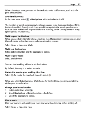 Page 97When planning a route, you can set the device to avoid traffic events, such as traffic
jams or roadworks.
Avoid traffic events
In the main view, select 
 > Navigation > Reroute due to traffic.
The location of speed cameras may be shown on your route during navigation, if this
feature is enabled. Some jurisdictions prohibit or regulate the use of speed camera
location data. Nokia is not responsible for the accuracy, or the consequences of using
speed camera location data.
Walk to your destination
When you...