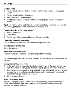 Page 98Create a route
1 Tap the location of your starting point. To search for an address or place, select
Search.
2 Tap the locations information area.
3 Select Navigate > Add to Route.
4 To add another route point, select Add new route point and the appropriate
option.
Tip: If you want to plan a route from the convenience of your computer, and copy it to
your device, go to the Ovi Maps web service at www.ovi.com.
Change the order of the route points
1 Select a route point.
2 Select Move.
3 Tap the place where...