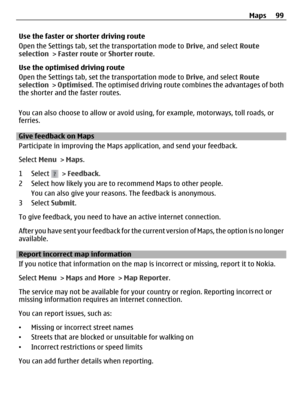 Page 99Use the faster or shorter driving route
Open the Settings tab, set the transportation mode to Drive, and select Route
selection > Faster route or Shorter route.
Use the optimised driving route
Open the Settings tab, set the transportation mode to Drive, and select Route
selection > Optimised. The optimised driving route combines the advantages of both
the shorter and the faster routes.
You can also choose to allow or avoid using, for example, motorways, toll roads, or
ferries.
Give feedback on Maps...