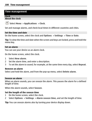 Page 100Time management
ClockAbout the clock
 Select Menu > Applications > Clock.
Set and manage alarms, and check local times in different countries and cities.
Set the time and date
On the home screen, select the clock and Options > Settings > Time or Date.
Tip: To view the time and date when the screen and keys are locked, press and hold the
menu key.
Set an alarm
You can use your device as an alarm clock.
On the home screen, select the clock.
1 Select New alarm.
2 Set the alarm time, and enter a...