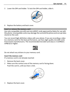 Page 115 Lower the SIM card holder. To lock the SIM card holder, slide it.
6 Replace the battery and back cover.
Insert or remove the memory card
Use only compatible microSD and microSDHC cards approved by Nokia for use with
this phone. Incompatible cards may damage the card and the phone and corrupt data
stored on the card.
You can record high-definition videos with your phone. If you are recording a video
to a memory card, for the best performance, use fast, high-quality microSD cards
from known...