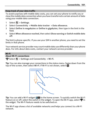 Page 101Keep track of your data traffic
To avoid surprises with mobile data costs, you can set your phone to notify you or
close the mobile data connection when you have transferred a certain amount of data
using your mobile data connection.
1 Select 
 > Settings.
2 Select Connectivity > Mobile data tracker > Data allowance.
3 Select Define in megabytes or Define in gigabytes, then type in the limit in the
field.
4 Select When allowance reached, then select Show warning or Switch mobile data
off.
The limit is...
