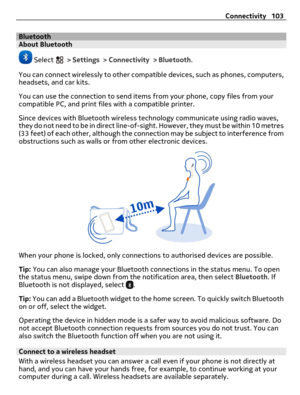 Page 103BluetoothAbout Bluetooth
 Select  > Settings > Connectivity > Bluetooth.
You can connect wirelessly to other compatible devices, such as phones, computers,
headsets, and car kits.
You can use the connection to send items from your phone, copy files from your
compatible PC, and print files with a compatible printer.
Since devices with Bluetooth wireless technology communicate using radio waves,
they do not need to be in direct line-of-sight. However, they must be within 10 metres
(33 feet) of each other,...