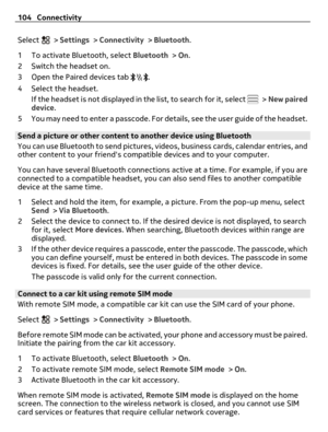 Page 104Select  > Settings > Connectivity > Bluetooth.
1 To activate Bluetooth, select Bluetooth > On.
2 Switch the headset on.
3 Open the Paired devices tab 
.
4 Select the headset.
If the headset is not displayed in the list, to search for it, select 
 > New paired
device.
5 You may need to enter a passcode. For details, see the user guide of the headset.
Send a picture or other content to another device using Bluetooth
You can use Bluetooth to send pictures, videos, business cards, calendar entries, and
other...
