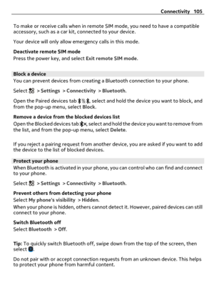Page 105To make or receive calls when in remote SIM mode, you need to have a compatible
accessory, such as a car kit, connected to your device.
Your device will only allow emergency calls in this mode.
Deactivate remote SIM mode
Press the power key, and select Exit remote SIM mode.
Block a device
You can prevent devices from creating a Bluetooth connection to your phone.
Select 
 > Settings > Connectivity > Bluetooth.
Open the Paired devices tab 
, select and hold the device you want to block, and
from the...