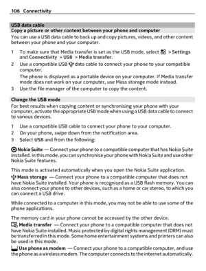 Page 106USB data cableCopy a picture or other content between your phone and computer
You can use a USB data cable to back up and copy pictures, videos, and other content
between your phone and your computer.
1 To make sure that Media transfer is set as the USB mode, select 
 > Settings
and Connectivity > USB > Media transfer.
2 Use a compatible USB 
 data cable to connect your phone to your compatible
computer.
The phone is displayed as a portable device on your computer. If Media transfer
mode does not work on...