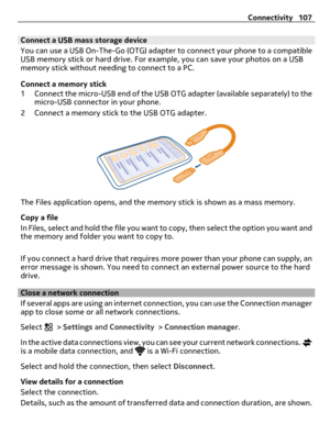 Page 107Connect a USB mass storage device
You can use a USB On-The-Go (OTG) adapter to connect your phone to a compatible
USB memory stick or hard drive. For example, you can save your photos on a USB
memory stick without needing to connect to a PC.
Connect a memory stick
1 Connect the micro-USB end of the USB OTG adapter (available separately) to the
micro-USB connector in your phone.
2 Connect a memory stick to the USB OTG adapter.
The Files application opens, and the memory stick is shown as a mass memory....