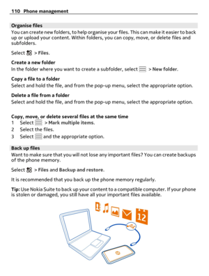 Page 110Organise files
You can create new folders, to help organise your files. This can make it easier to back
up or upload your content. Within folders, you can copy, move, or delete files and
subfolders.
Select 
 > Files.
Create a new folder
In the folder where you want to create a subfolder, select 
 > New folder.
Copy a file to a folder
Select and hold the file, and from the pop-up menu, select the appropriate option.
Delete a file from a folder
Select and hold the file, and from the pop-up menu, select the...