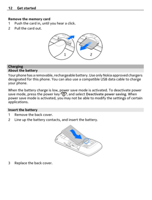 Page 12Remove the memory card
1 Push the card in, until you hear a click.
2 Pull the card out.
ChargingAbout the battery
Your phone has a removable, rechargeable battery. Use only Nokia approved chargers
designated for this phone. You can also use a compatible USB data cable to charge
your phone.
When the battery charge is low, power save mode is activated. To deactivate power
save mode, press the power key 
, and select Deactivate power saving. When
power save mode is activated, you may not be able to modify...