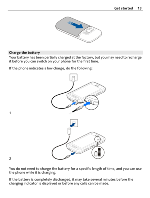 Page 13Charge the battery
Your battery has been partially charged at the factory, but you may need to recharge
it before you can switch on your phone for the first time.
If the phone indicates a low charge, do the following:
1
2
You do not need to charge the battery for a specific length of time, and you can use
the phone while it is charging.
If the battery is completely discharged, it may take several minutes before the
charging indicator is displayed or before any calls can be made.Get started 13 