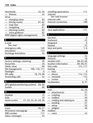 Page 126downloads 35, 36— themes 32Drive— changing views 82— driving routes 81, 82— map view 82— navigating 81— planning routes 82— voice guidance 82DRM (digital rights management) 78
E
e-mail
See mail
emergency calls 120encryption 115Exchange ActiveSync 55
F
factory settings, restoring 30
favourites 48feeds, news 60file management 109, 110, 111flashlight 8FM radio 78, 79, 80forwarding calls 44
G
GPS (global positioning system) 89, 90
Guides 88
H
headset 15
help 18home screen 21, 32, 33, 34, 49, 58
I
icons 26,...