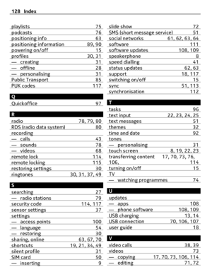 Page 128playlists 75podcasts 76positioning info 63positioning information 89, 90powering on/off 15profiles 30, 31— creating 31— offline 28— personalising 31Public Transport 85PUK codes 117
Q
Quickoffice 97
R
radio 78, 79, 80
RDS (radio data system) 80recording— calls 43— sounds 78— videos 68remote lock 114remote locking 115restoring settings 30ringtones 30, 31, 37, 49
S
searching 27
— radio stations 79security code 114, 117sensor settings 37settings— access points 100— language 54— restoring 30sharing, online...