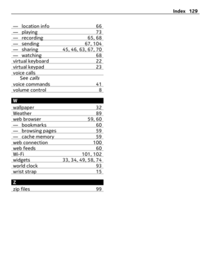 Page 129— location info 66— playing 73— recording 65, 68— sending 67, 104— sharing 45, 46, 63, 67, 70— watching 68virtual keyboard 22virtual keypad 23voice callsSee callsvoice commands 41volume control 8
W
wallpaper 32
Weather 89web browser 59, 60— bookmarks 60— browsing pages 59— cache memory 59web connection 100web feeds 60Wi-Fi 101, 102widgets 33, 34, 49, 58, 74world clock 93wrist strap 15
Z
zip files 99
Index 129 