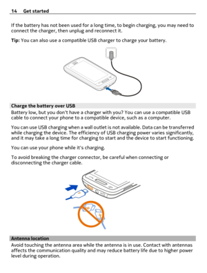 Page 14If the battery has not been used for a long time, to begin charging, you may need to
connect the charger, then unplug and reconnect it.
Tip: You can also use a compatible USB charger to charge your battery.
Charge the battery over USB
Battery low, but you dont have a charger with you? You can use a compatible USB
cable to connect your phone to a compatible device, such as a computer.
You can use USB charging when a wall outlet is not available. Data can be transferred
while charging the device. The...