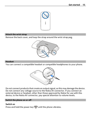 Page 15Attach the wrist strap
Remove the back cover, and loop the strap around the wrist strap peg.
Headset
You can connect a compatible headset or compatible headphones to your phone.
Do not connect products that create an output signal, as this may damage the device.
Do not connect any voltage source to the Nokia AV connector. If you connect an
external device or headset, other than those approved by Nokia for use with this
device, to the Nokia AV connector, pay special attention to volume levels.
Switch the...