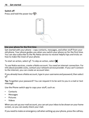 Page 16Switch off
Press and hold the power key 
.
Use your phone for the first time
Get started with your phone – copy contacts, messages, and other stuff from your
old phone. Your phone guides you when you switch your phone on for the first time.
You can also subscribe to the My Nokia service to receive helpful tips and tricks on
how to make the most of your phone.
To start an action, select 
. To skip an action, select .
To use Nokia services, create a Nokia account. You need an internet connection. For
info...