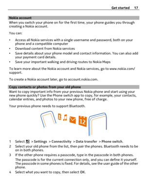 Page 17Nokia account
When you switch your phone on for the first time, your phone guides you through
creating a Nokia account.
You can:
•Access all Nokia services with a single username and password, both on your
phone and a compatible computer
•Download content from Nokia services
•Save details about your phone model and contact information. You can also add
your payment card details.
•Save your important walking and driving routes to Nokia Maps
To learn more about the Nokia account and Nokia services, go to...