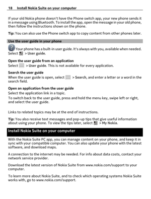 Page 18If your old Nokia phone doesnt have the Phone switch app, your new phone sends it
in a message using Bluetooth. To install the app, open the message in your old phone,
then follow the instructions shown on the phone.
Tip: You can also use the Phone switch app to copy content from other phones later.
Use the user guide in your phone
 Your phone has a built-in user guide. Its always with you, available when needed.
Select  > User guide.
Open the user guide from an application
Select 
 > User guide. This is...