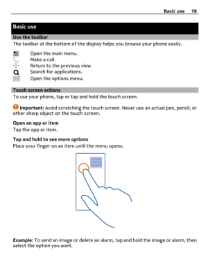 Page 19Basic use
Use the toolbar
The toolbar at the bottom of the display helps you browse your phone easily.
Open the main menu.Make a call.Return to the previous view.Search for applications.
Open the options menu.
Touch screen actions
To use your phone, tap or tap and hold the touch screen.
Important: Avoid scratching the touch screen. Never use an actual pen, pencil, or
other sharp object on the touch screen.
Open an app or item
Tap the app or item.
Tap and hold to see more options
Place your finger on an...