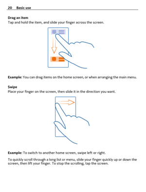 Page 20Drag an item
Tap and hold the item, and slide your finger across the screen.
Example: You can drag items on the home screen, or when arranging the main menu.
Swipe
Place your finger on the screen, then slide it in the direction you want.
Example: To switch to another home screen, swipe left or right.
To quickly scroll through a long list or menu, slide your finger quickly up or down the
screen, then lift your finger. To stop the scrolling, tap the screen. 20 Basic use 