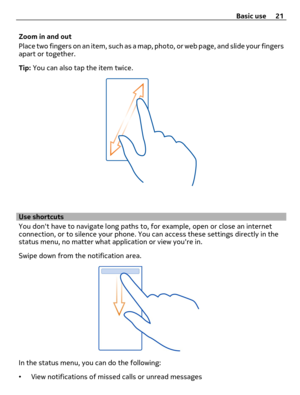 Page 21Zoom in and out
Place two fingers on an item, such as a map, photo, or web page, and slide your fingers
apart or together.
Tip: You can also tap the item twice.
Use shortcuts
You dont have to navigate long paths to, for example, open or close an internet
connection, or to silence your phone. You can access these settings directly in the
status menu, no matter what application or view youre in.
Swipe down from the notification area.
In the status menu, you can do the following:
•View notifications of...