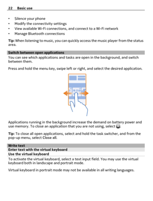 Page 22•Silence your phone
•Modify the connectivity settings
•View available Wi-Fi connections, and connect to a Wi-Fi network
•Manage Bluetooth connections
Tip: When listening to music, you can quickly access the music player from the status
area.
Switch between open applications
You can see which applications and tasks are open in the background, and switch
between them.
Press and hold the menu key, swipe left or right, and select the desired application.
Applications running in the background increase the...