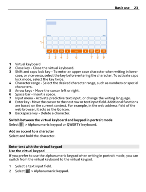 Page 231Virtual keyboard
2Close key - Close the virtual keyboard.
3Shift and caps lock key - To enter an upper case character when writing in lower
case, or vice versa, select the key before entering the character. To activate caps
lock mode, select the key twice.
4Character range - Select the desired character range, such as numbers or special
characters.
5Arrow keys - Move the cursor left or right.
6Space bar - Insert a space.
7Input menu - Activate predictive text input, or change the writing language....