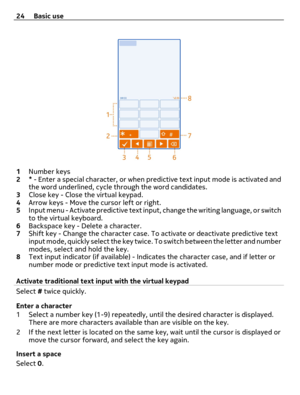 Page 241Number keys
2* - Enter a special character, or when predictive text input mode is activated and
the word underlined, cycle through the word candidates.
3Close key - Close the virtual keypad.
4Arrow keys - Move the cursor left or right.
5Input menu - Activate predictive text input, change the writing language, or switch
to the virtual keyboard.
6Backspace key - Delete a character.
7Shift key - Change the character case. To activate or deactivate predictive text
input mode, quickly select the key twice....