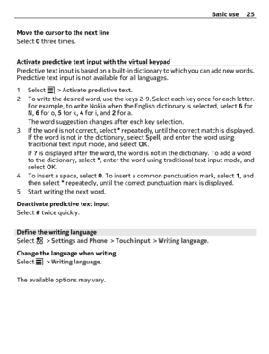 Page 25Move the cursor to the next line
Select 0 three times.
Activate predictive text input with the virtual keypad
Predictive text input is based on a built-in dictionary to which you can add new words.
Predictive text input is not available for all languages.
1 Select 
 > Activate predictive text.
2 To write the desired word, use the keys 2-9. Select each key once for each letter.
For example, to write Nokia when the English dictionary is selected, select 6 for
N, 6 for o, 5 for k, 4 for i, and 2 for a.
The...