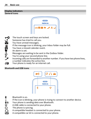 Page 26Display indicatorsGeneral icons
The touch screen and keys are locked.Someone has tried to call you.You have unread messages.If the message icon is blinking, your Inbox folder may be full.You have a missed calendar event.An alarm is set.Messages are waiting to be sent in the Outbox folder.Youre using your second phone line.Incoming calls are forwarded to another number. If you have two phone lines,
a number indicates the active line.
Your phone is ready for an internet call.
Bluetooth and USB icons...