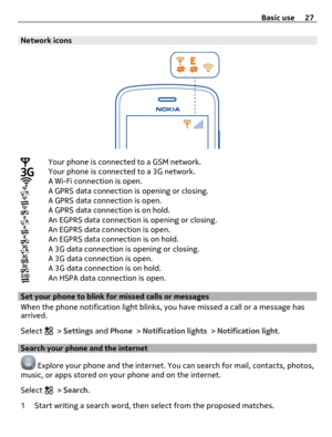 Page 27Network icons
Your phone is connected to a GSM network.Your phone is connected to a 3G network.A Wi-Fi connection is open.A GPRS data connection is opening or closing.A GPRS data connection is open.A GPRS data connection is on hold.An EGPRS data connection is opening or closing.An EGPRS data connection is open.An EGPRS data connection is on hold.A 3G data connection is opening or closing.A 3G data connection is open.A 3G data connection is on hold.An HSPA data connection is open.
Set your phone to blink...