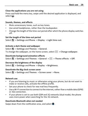 Page 29Close the applications you are not using
Press and hold the menu key, swipe until the desired application is displayed, and
select 
.
Sounds, themes, and effects
•Mute unnecessary tones, such as key tones.
•Use wired headphones, rather than the loudspeaker.
•Change the length of the time-out period after which the phone display switches
off.
Set the length of the time-out period
Select 
 > Settings and Phone > Display > Light time-out.
Activate a dark theme and wallpaper
Select 
 > Settings and Themes >...