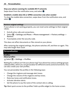 Page 30Stop your phone scanning for available Wi-Fi networks
Swipe down from the notification area, and select 
.
Establish a mobile data (3G or GPRS) connection only when needed
To close the mobile data connection, swipe down from the notification area, and
select 
.
Restore original settings
If your phone is not working properly, you can reset some settings to their original
values.
1 End all active calls and connections.
2Select 
 > Settings and Phone > Phone management > Factory settings >
Restore.
3 If...