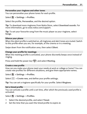 Page 31Personalise your ringtone and other tones
You can personalise your phone tones for each profile.
Select 
 > Settings > Profiles.
Select the profile, Personalise, and the desired option.
Tip: To download more ringtones from Nokia Store, select Download sounds. For
more information, go to www.nokia.com/support.
Tip: To set your favourite song from the music player as your ringtone, select
Songs.
Silence your phone
When the silent profile is switched on, all ringtones and alert tones are muted. Switch
to...