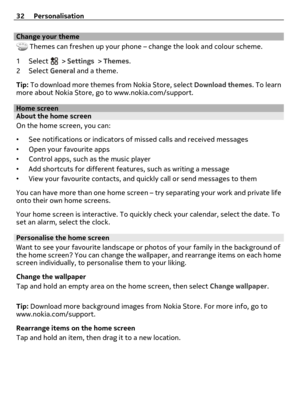 Page 32Change your theme
 Themes can freshen up your phone – change the look and colour scheme.
1Select 
 > Settings > Themes.
2Select General and a theme.
Tip: To download more themes from Nokia Store, select Download themes. To learn
more about Nokia Store, go to www.nokia.com/support.
Home screenAbout the home screen
On the home screen, you can:
•See notifications or indicators of missed calls and received messages
•Open your favourite apps
•Control apps, such as the music player
•Add shortcuts for different...