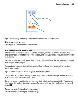 Page 33Tip: You can drag and drop items between different home screens.
Add a new home screen
Select 
 > Add another home screen.
Add a widget to the home screen
Interested in todays weather or whats currently in the news? You can add mini-
applications (widgets) to your home screen, and see your most relevant information
at a glance.
Tap and hold an empty area on the home screen, and from the pop-up menu, select
Add widget and a widget.
A widget can enhance the related application, and may also change the way...
