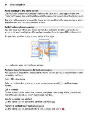 Page 34Add a shortcut to the home screen
Did you know that you can create shortcuts to your most used applications and
features? You can add shortcuts to application s  o r  a c t i o n s ,  s u c h  a s  w r i t i n g  a  m e s s a g e .
Tap and hold an empty area on the home screen, and from the pop-up menu, select
Add shortcut and the application or action.
Switch between home screens
You can have more than one home screen. For example, create separate home
screens for work and private life, and personalise...