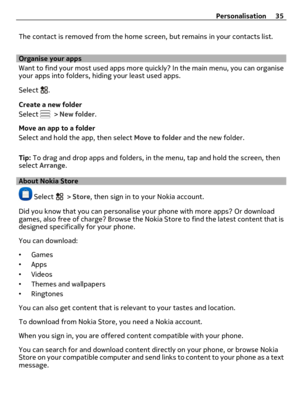 Page 35The contact is removed from the home screen, but remains in your contacts list.
Organise your apps
Want to find your most used apps more quickly? In the main menu, you can organise
your apps into folders, hiding your least used apps.
Select 
.
Create a new folder
Select 
 > New folder.
Move an app to a folder
Select and hold the app, then select Move to folder and the new folder.
Tip: To drag and drop apps and folders, in the menu, tap and hold the screen, then
select Arrange.
About Nokia Store
 Select...