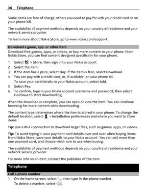 Page 36Some items are free of charge; others you need to pay for with your credit card or on
your phone bill.
The availability of payment methods depends on your country of residence and your
network service provider.
To learn more about Nokia Store, go to www.nokia.com/support.
Download a game, app, or other item
Download free games, apps, or videos, or buy more content to your phone. From
Nokia Store, you can find content designed specifically for your phone.
1Select 
 > Store, then sign in to your Nokia...
