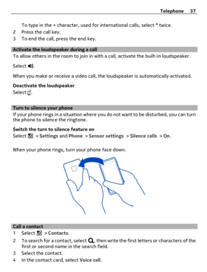 Page 37To type in the + character, used for international calls, select * twice.
2 Press the call key.
3 To end the call, press the end key.
Activate the loudspeaker during a call
To allow others in the room to join in with a call, activate the built-in loudspeaker.
Select 
.
When you make or receive a video call, the loudspeaker is automatically activated.
Deactivate the loudspeaker
Select 
.
Turn to silence your phone
If your phone rings in a situation where you do not want to be disturbed, you can turn
the...