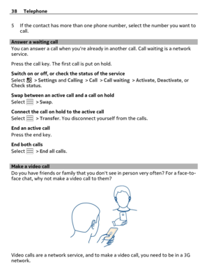 Page 385 If the contact has more than one phone number, select the number you want to
call.
Answer a waiting call
You can answer a call when youre already in another call. Call waiting is a network
service.
Press the call key. The first call is put on hold.
Switch on or off, or check the status of the service
Select 
 > Settings and Calling > Call > Call waiting > Activate, Deactivate, or
Check status.
Swap between an active call and a call on hold
Select 
 > Swap.
Connect the call on hold to the active call...