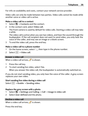 Page 39For info on availability and costs, contact your network service provider.
Video calls can only be made between two parties. Video calls cannot be made while
another voice or video call is active.
Make a video call to a contact
1 Select 
 > Contacts and the contact.
2 In the contact card, select Video call.
The front camera is used by default for video calls. Starting a video call may take
a while.
The video call is active when you see two videos, and hear the sound through the
loudspeaker. If the call...