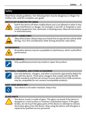 Page 5Safety
Read these simple guidelines. Not following them may be dangerous or illegal. For
further info, read the complete user guide.
SWITCH OFF IN RESTRICTED AREAS
Switch the device off when mobile phone use is not allowed or when it may
cause interference or danger, for example, in aircraft, in hospitals or near
medical equipment, fuel, chemicals, or blasting areas. Obey all instructions
in restricted areas.
ROAD SAFETY COMES FIRST
Obey all local laws. Always keep your hands free to operate the vehicle...