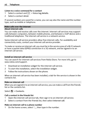 Page 42Listen to a voice command for a contact
1 Select a contact and  > Voice tag details.
2 Select a contact detail.
If several numbers are saved for a name, you can say also the name and the number
type, such as mobile or telephone.
Make calls over the internetAbout internet calls
You can make and receive calls over the internet. Internet call services may support
calls between computers, between mobile phones, and between a VoIP device and a
traditional telephone. The internet call service is a network...