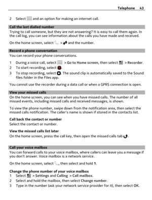 Page 432 Select  and an option for making an internet call.
Call the last dialled number
Trying to call someone, but they are not answering? It is easy to call them again. In
the call log, you can see information about the calls you have made and received.
On the home screen, select 
 >  and the number.
Record a phone conversation
You can record your phone conversations.
1 During a voice call, select 
 > Go to Home screen, then select  > Recorder.
2 To start recording, select 
.
3 To stop recording, select 
....