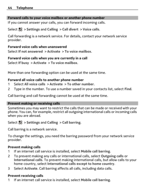 Page 44Forward calls to your voice mailbox or another phone number
If you cannot answer your calls, you can forward incoming calls.
Select 
 > Settings and Calling > Call divert > Voice calls.
Call forwarding is a network service. For details, contact your network service
provider.
Forward voice calls when unanswered
Select If not answered > Activate > To voice mailbox.
Forward voice calls when you are currently in a call
Select If busy > Activate > To voice mailbox.
More than one forwarding option can be used...