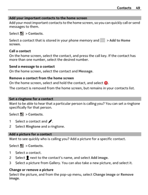 Page 49Add your important contacts to the home screen
Add your most important contacts to the home screen, so you can quickly call or send
messages to them.
Select 
 > Contacts.
Select a contact that is stored in your phone memory and 
 > Add to Home
screen.
Call a contact
On the home screen, select the contact, and press the call key. If the contact has
more than one number, select the desired number.
Send a message to a contact
On the home screen, select the contact and Message.
Remove a contact from the home...
