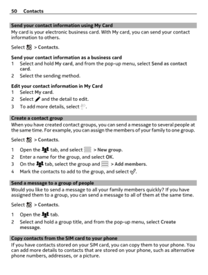 Page 50Send your contact information using My Card
My card is your electronic business card. With My card, you can send your contact
information to others.
Select 
 > Contacts.
Send your contact information as a business card
1Select and hold My card, and from the pop-up menu, select Send as contact
card.
2 Select the sending method.
Edit your contact information in My Card
1Select My card.
2Select 
 and the detail to edit.
3 To add more details, select 
.
Create a contact group
When you have created contact...