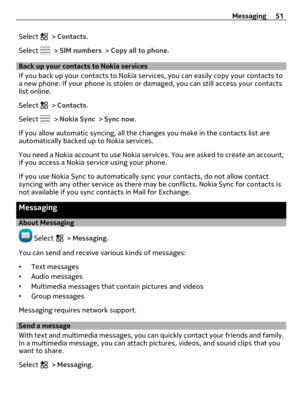 Page 51Select  > Contacts.
Select 
 > SIM numbers > Copy all to phone.
Back up your contacts to Nokia services
If you back up your contacts to Nokia services, you can easily copy your contacts to
a new phone. If your phone is stolen or damaged, you can still access your contacts
list online.
Select 
 > Contacts.
Select 
 > Nokia Sync > Sync now.
If you allow automatic syncing, all the changes you make in the contacts list are
automatically backed up to Nokia services.
You need a Nokia account to use Nokia...